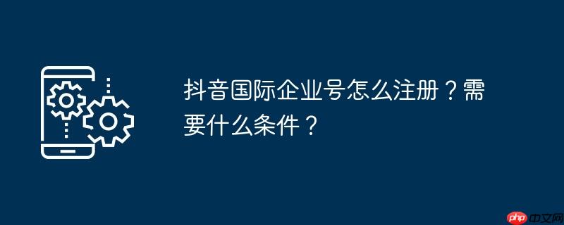 抖音国际企业号怎么注册？需要什么条件？