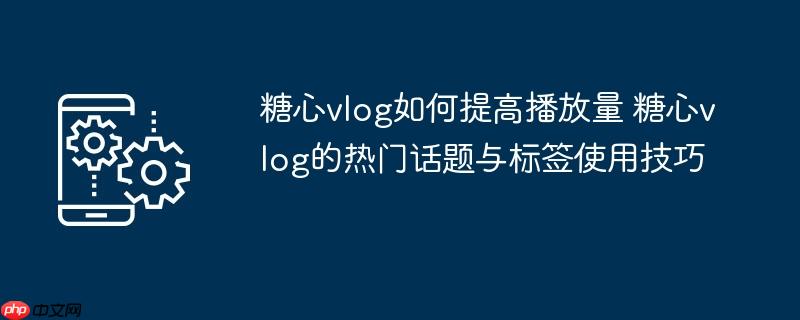 ​​糖心vlog如何提高播放量 糖心vlog的热门话题与标签使用技巧​​
