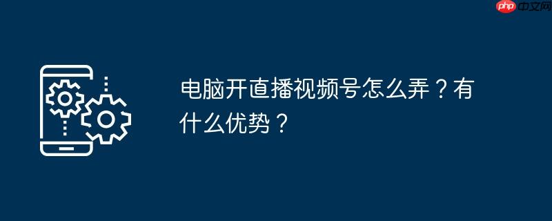 电脑开直播视频号怎么弄？有什么优势？