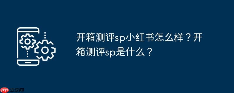 开箱测评sp小红书怎么样？开箱测评sp是什么？