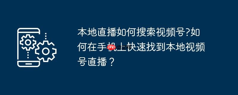 本地直播如何搜索视频号?如何在手机上快速找到本地视频号直播？