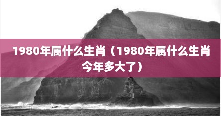 1980年属什么生肖（1980年属什么生肖 今年多大了）
