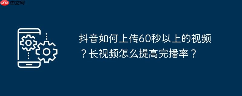 抖音如何上传60秒以上的视频？长视频怎么提高完播率？