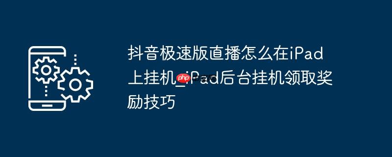 抖音极速版直播怎么在ipad上挂机_ipad后台挂机领取奖励技巧