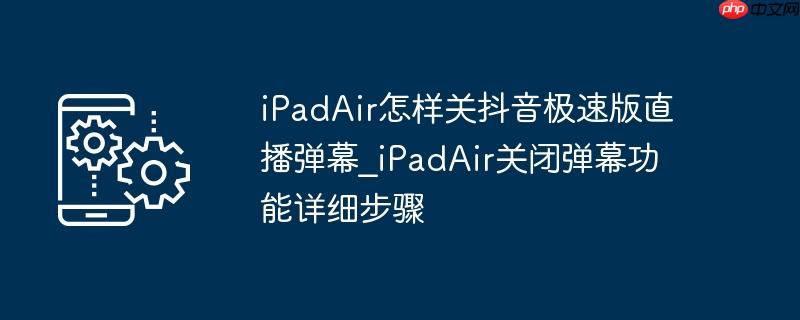 ipadair怎样关抖音极速版直播弹幕_ipadair关闭弹幕功能详细步骤