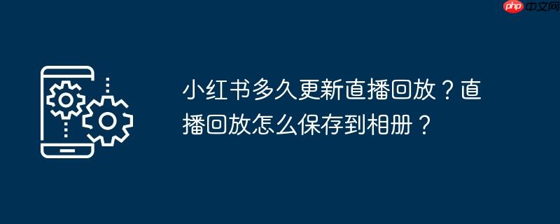小红书多久更新直播回放？直播回放怎么保存到相册？