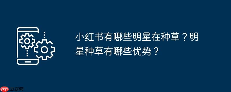 小红书有哪些明星在种草？明星种草有哪些优势？