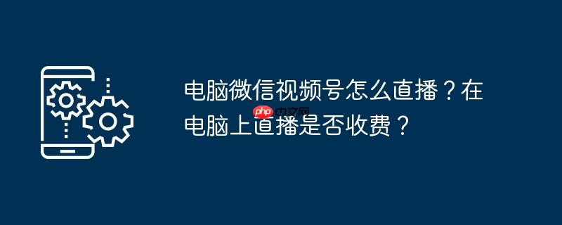 电脑微信视频号怎么直播？在电脑上直播是否收费？
