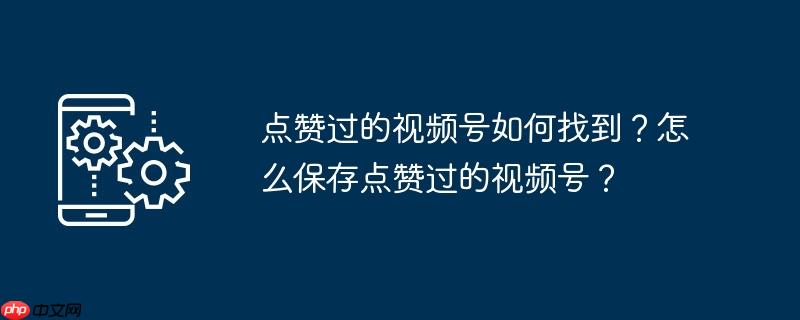 点赞过的视频号如何找到？怎么保存点赞过的视频号？