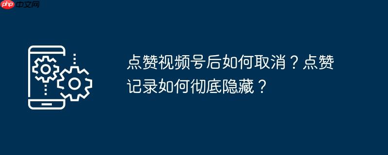 点赞视频号后如何取消？点赞记录如何彻底隐藏？