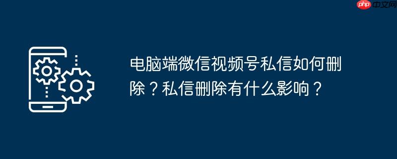 电脑端微信视频号私信如何删除？私信删除有什么影响？
