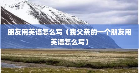 朋友用英语怎么写（我父亲的一个朋友用英语怎么写）