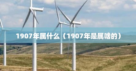 1907年属什么（1907年是属啥的）