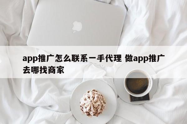 app推广怎么联系一手代理 做app推广去哪找商家