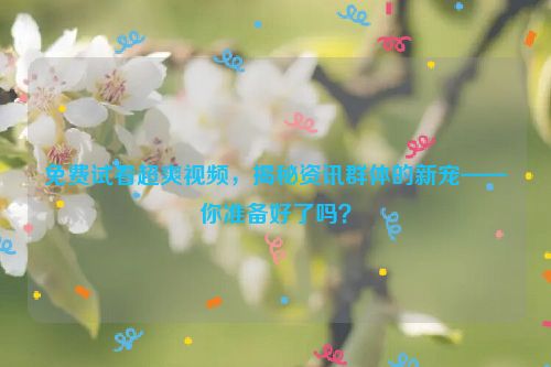 免费试看超爽视频,揭秘资讯群体的新宠——你准备好了吗?