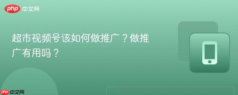 超市视频号该如何做推广?做推广有用吗?