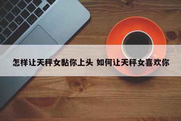 怎样让天秤女黏你上头 如何让天秤女喜欢你