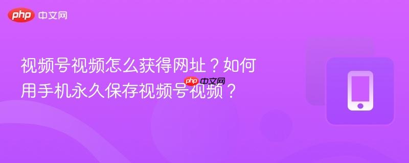 视频号视频怎么获得网址?如何用手机永久保存视频号视频?