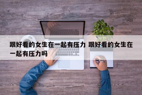 跟好看的女生在一起有压力 跟好看的女生在一起有压力吗