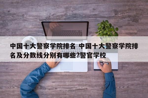 中国十大警察学院排名 中国十大警察学院排名及分数线分别有哪些?警官学校