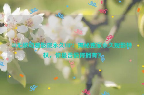51无敌动漫影院永久VIP:揭秘独家永久观影特权,你是否值得拥有?