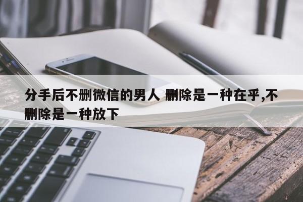 分手后不删微信的男人 删除是一种在乎,不删除是一种放下