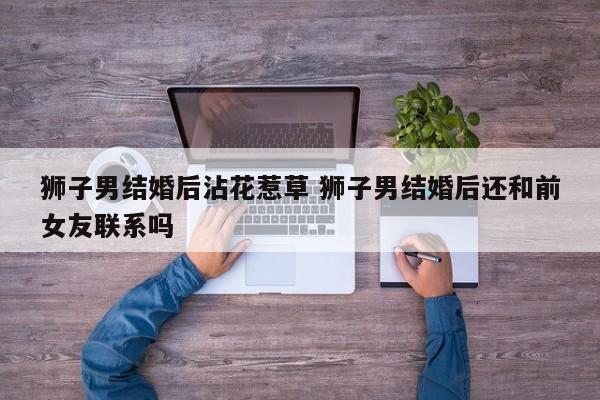狮子男结婚后沾花惹草 狮子男结婚后还和前女友联系吗