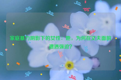 家庭暴力阴影下的女性:她,为何在丈夫面前遭遇强迫?
