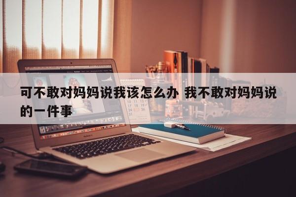 可不敢对妈妈说我该怎么办 我不敢对妈妈说的一件事