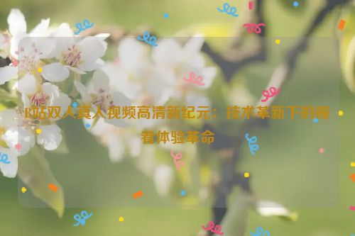 B站双人真人视频高清新纪元:技术革新下的观看体验革命