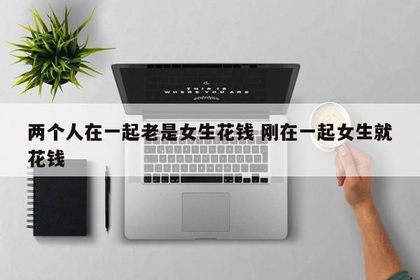 两个人在一起老是女生花钱 刚在一起女生就花钱