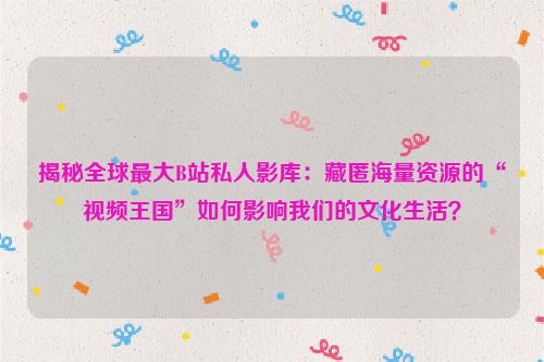 揭秘全球最大B站私人影库：藏匿海量资源的“视频王国”如何影响我们的文化生活？