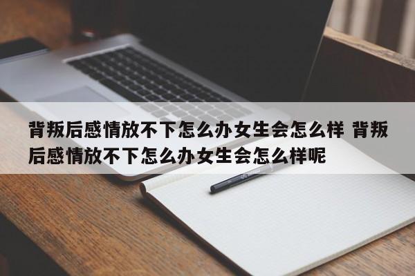 背叛后感情放不下怎么办女生会怎么样 背叛后感情放不下怎么办女生会怎么样呢
