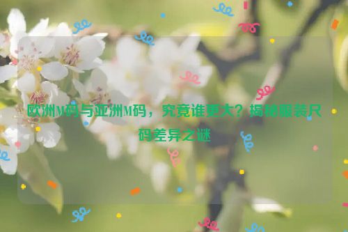 欧洲M码与亚洲M码，究竟谁更大？揭秘服装尺码差异之谜