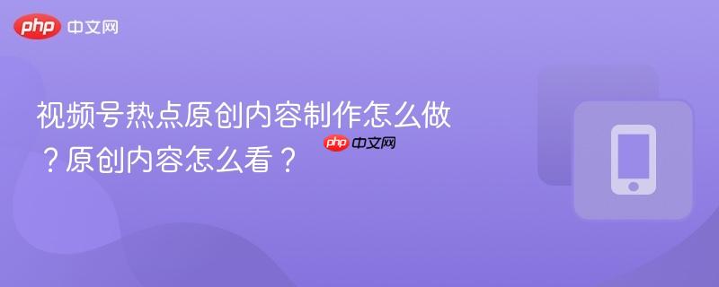 视频号热点原创内容制作怎么做？原创内容怎么看？