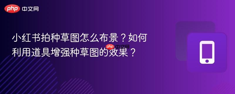 小红书拍种草图怎么布景？如何利用道具增强种草图的效果？