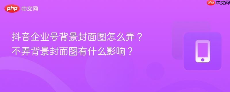 抖音企业号背景封面图怎么弄？不弄背景封面图有什么影响？