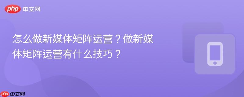 怎么做新媒体矩阵运营？做新媒体矩阵运营有什么技巧？
