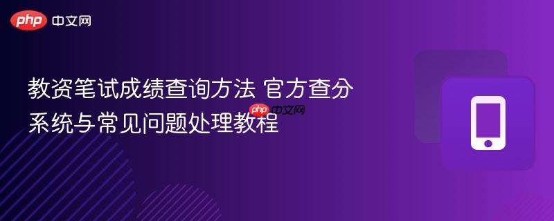 教资笔试成绩查询方法 官方查分系统与常见问题处理教程
