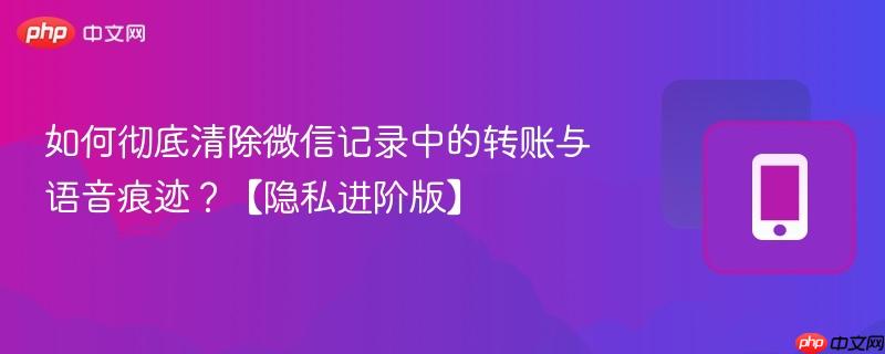 如何彻底清除微信记录中的转账与语音痕迹？【隐私进阶版】