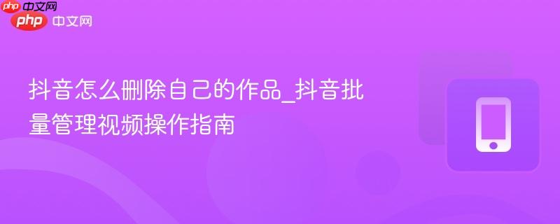 抖音怎么删除自己的作品_抖音批量管理视频操作指南