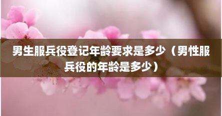 男生服兵役登记年龄要求是多少（男性服兵役的年龄是多少）