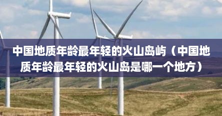 中国地质年龄最年轻的火山岛屿（中国地质年龄最年轻的火山岛是哪一个地方）