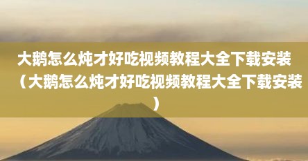 大鹅怎么炖才好吃视频教程大全下载安装（大鹅怎么炖才好吃视频教程大全下载安装）