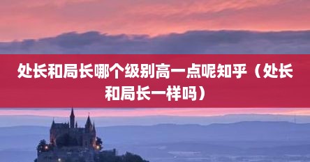 处长和局长哪个级别高一点呢知乎（处长和局长一样吗）