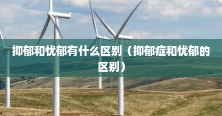 抑郁和忧郁有什么区别（抑郁症和忧郁的区别）