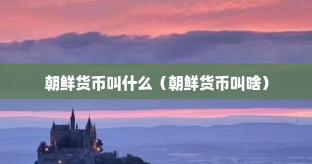 朝鲜货币叫什么（朝鲜货币叫啥）