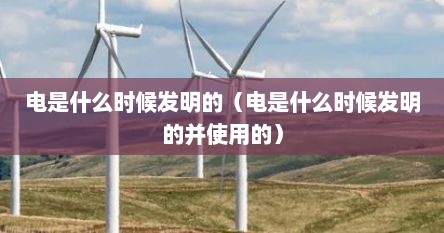 电是什么时候发明的（电是什么时候发明的并使用的）