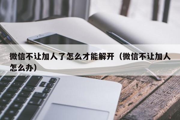 微信不让加人了怎么才能解开(微信不让加人怎么办)