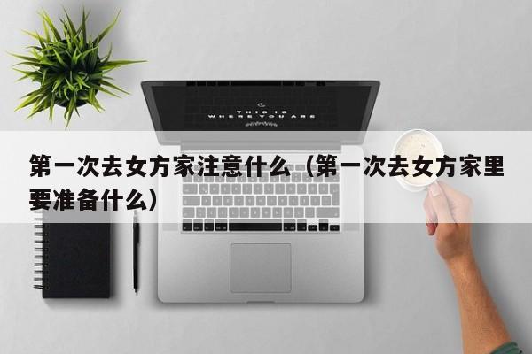 第一次去女方家注意什么(第一次去女方家里要准备什么)